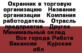 Охранник в торговую организацию › Название организации ­ Компания-работодатель › Отрасль предприятия ­ Другое › Минимальный оклад ­ 22 000 - Все города Работа » Вакансии   . Курская обл.